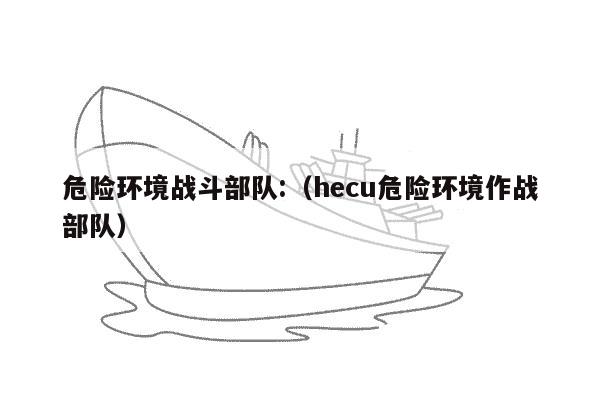 危险环境战斗部队:（hecu危险环境作战部队）