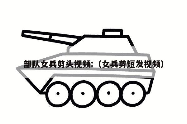 部队女兵剪头视频:（女兵剪短发视频）