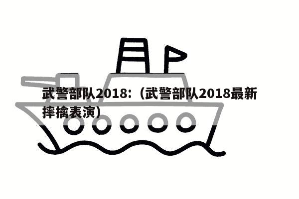 武警部队2018:（武警部队2018最新摔擒表演）