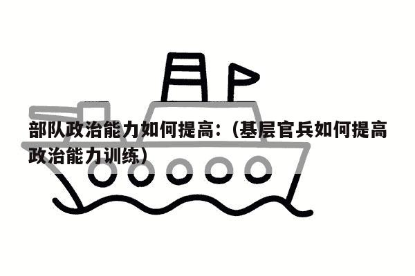 部队政治能力如何提高:（基层官兵如何提高政治能力训练）