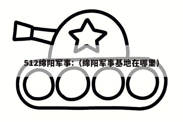 512绵阳军事:（绵阳军事基地在哪里）