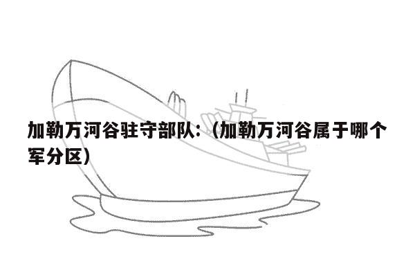 加勒万河谷驻守部队:（加勒万河谷属于哪个军分区）