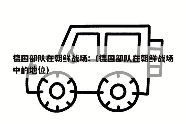 德国部队在朝鲜战场:（德国部队在朝鲜战场中的地位）