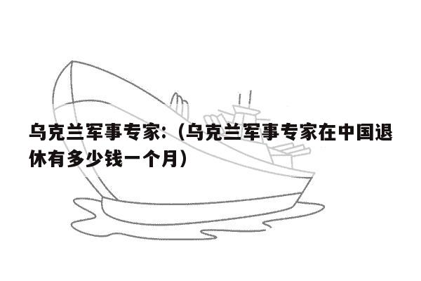 乌克兰军事专家:（乌克兰军事专家在中国退休有多少钱一个月）