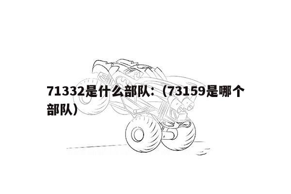 71332是什么部队:（73159是哪个部队）