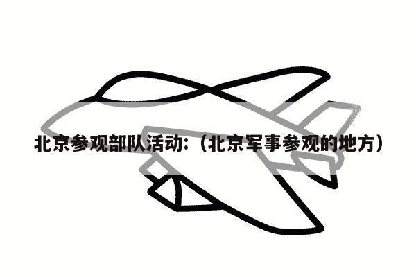 北京参观部队活动:（北京军事参观的地方）