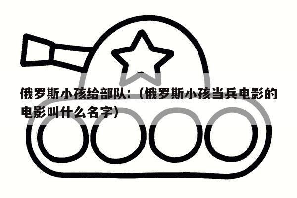 俄罗斯小孩给部队:（俄罗斯小孩当兵电影的电影叫什么名字）