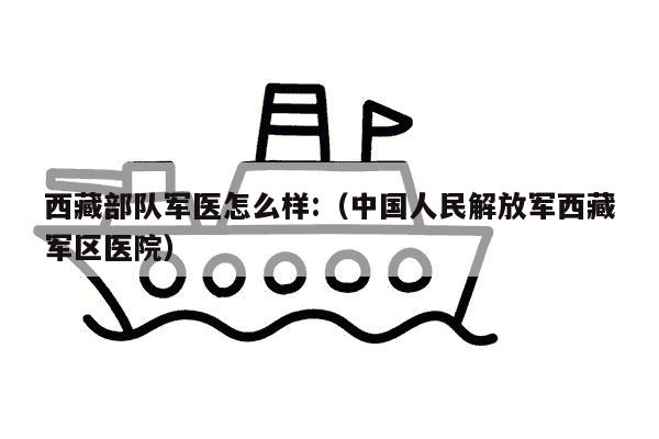 西藏部队军医怎么样:（中国人民解放军西藏军区医院）