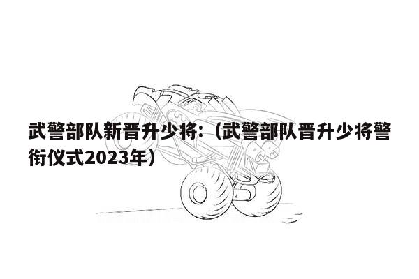 武警部队新晋升少将:（武警部队晋升少将警衔仪式2023年）